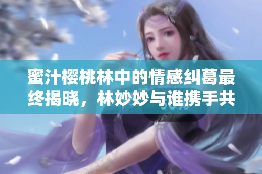 蜜汁樱桃林中的情感纠葛最终揭晓，林妙妙与谁携手共度余生