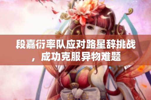 段嘉衍率队应对路星辞挑战，成功克服异物难题