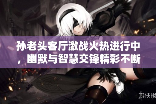 孙老头客厅激战火热进行中，幽默与智慧交锋精彩不断