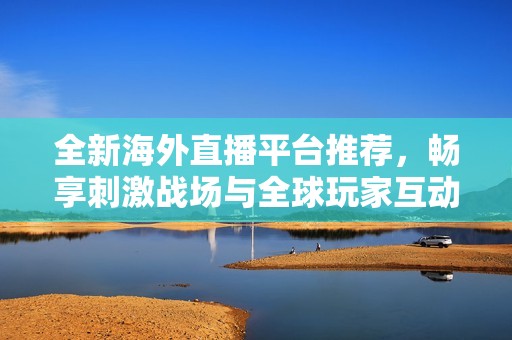 全新海外直播平台推荐，畅享刺激战场与全球玩家互动