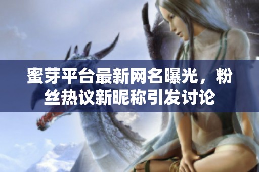蜜芽平台最新网名曝光，粉丝热议新昵称引发讨论