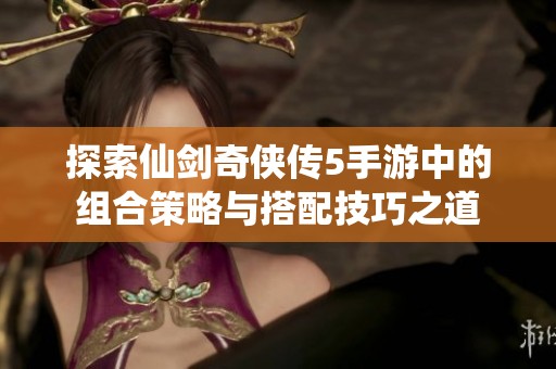 探索仙剑奇侠传5手游中的组合策略与搭配技巧之道