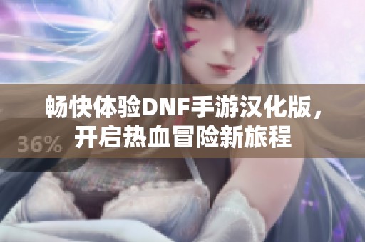 畅快体验DNF手游汉化版，开启热血冒险新旅程