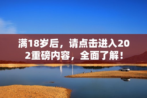 满18岁后，请点击进入202重磅内容，全面了解！