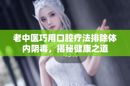 老中医巧用口腔疗法排除体内阴毒，揭秘健康之道