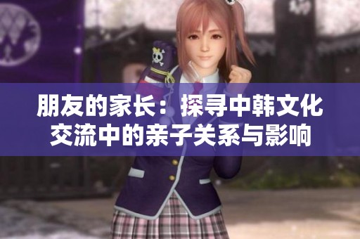 朋友的家长：探寻中韩文化交流中的亲子关系与影响