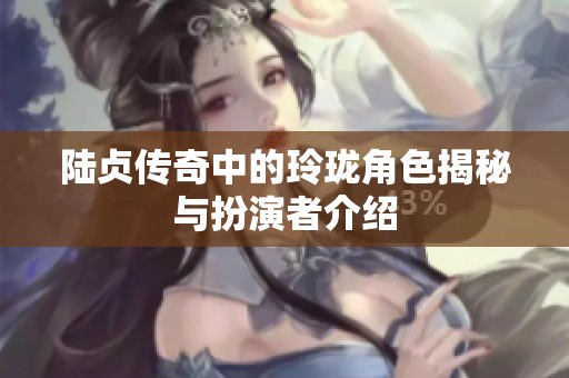 陆贞传奇中的玲珑角色揭秘与扮演者介绍