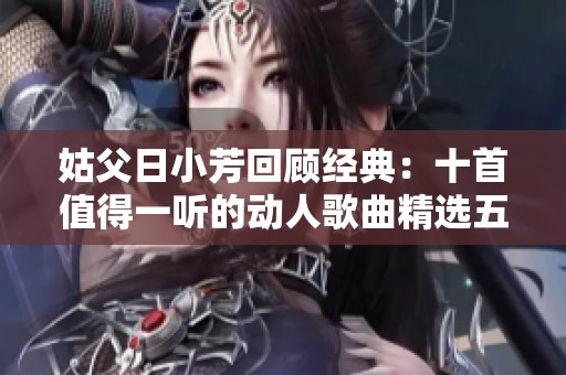姑父日小芳回顾经典：十首值得一听的动人歌曲精选五篇