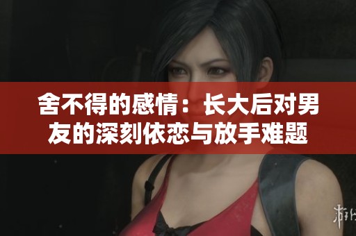 舍不得的感情：长大后对男友的深刻依恋与放手难题