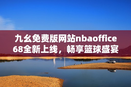 九幺免费版网站nbaoffice68全新上线，畅享篮球盛宴！