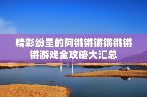 精彩纷呈的阿锵锵锵锵锵锵锵游戏全攻略大汇总