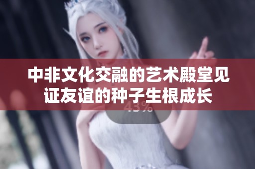 中非文化交融的艺术殿堂见证友谊的种子生根成长