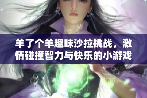 羊了个羊趣味沙拉挑战，激情碰撞智力与快乐的小游戏合集