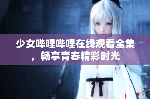 少女哔哩哔哩在线观看全集，畅享青春精彩时光