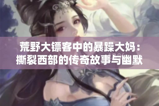 荒野大镖客中的暴躁大妈：撕裂西部的传奇故事与幽默瞬间