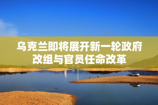 乌克兰即将展开新一轮政府改组与官员任命改革