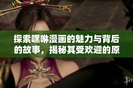 探索嘿咻漫画的魅力与背后的故事，揭秘其受欢迎的原因