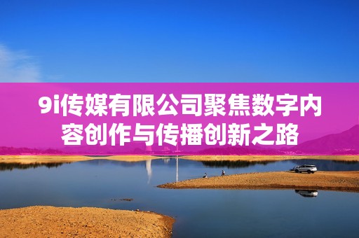 9i传媒有限公司聚焦数字内容创作与传播创新之路