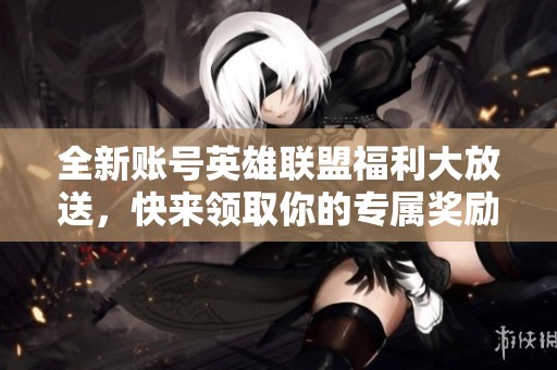 全新账号英雄联盟福利大放送，快来领取你的专属奖励！