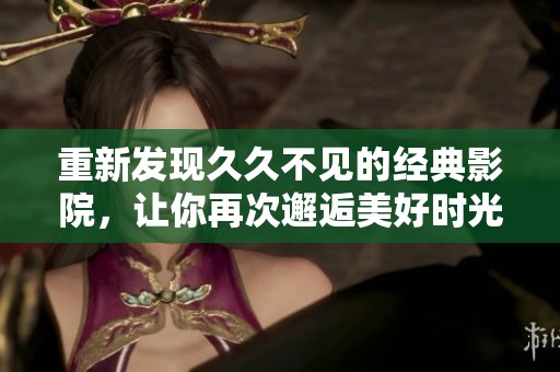 重新发现久久不见的经典影院，让你再次邂逅美好时光