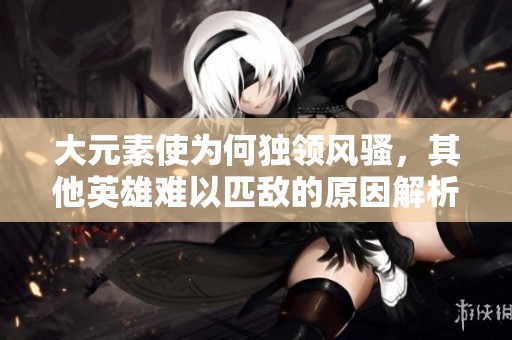 大元素使为何独领风骚，其他英雄难以匹敌的原因解析