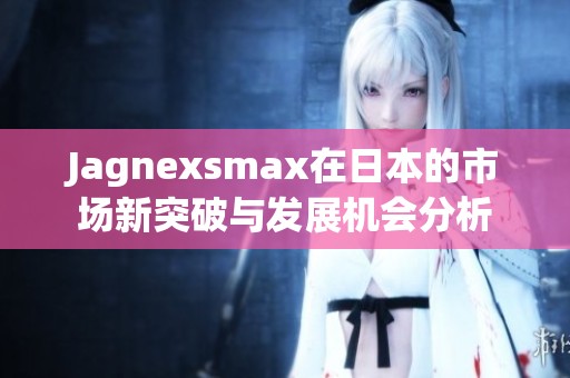 Jagnexsmax在日本的市场新突破与发展机会分析