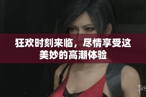 狂欢时刻来临，尽情享受这美妙的高潮体验