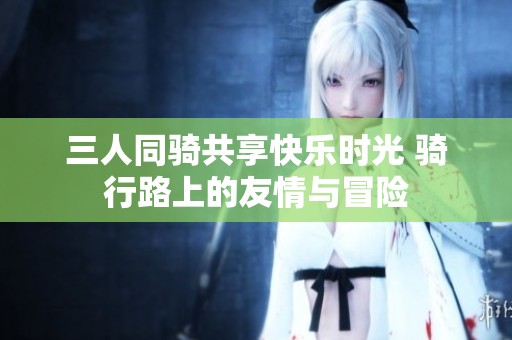 三人同骑共享快乐时光 骑行路上的友情与冒险