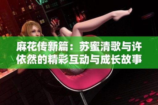 麻花传新篇：苏蜜清歌与许依然的精彩互动与成长故事