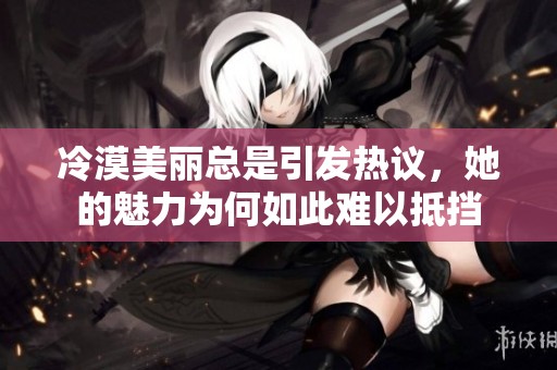 冷漠美丽总是引发热议，她的魅力为何如此难以抵挡