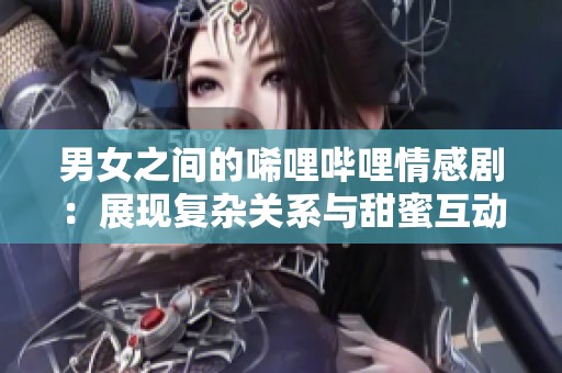 男女之间的唏哩哔哩情感剧：展现复杂关系与甜蜜互动