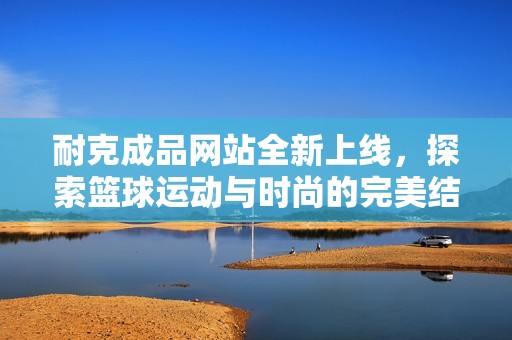 耐克成品网站全新上线，探索篮球运动与时尚的完美结合