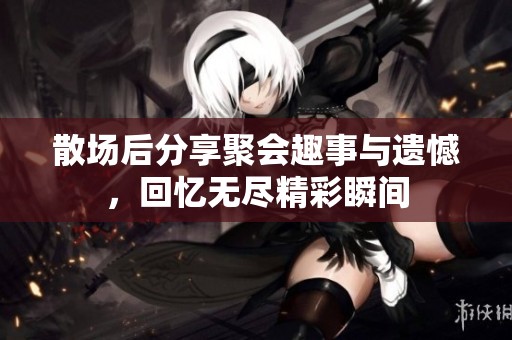 散场后分享聚会趣事与遗憾，回忆无尽精彩瞬间