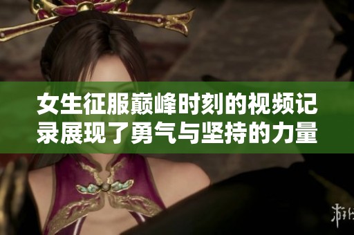 女生征服巅峰时刻的视频记录展现了勇气与坚持的力量