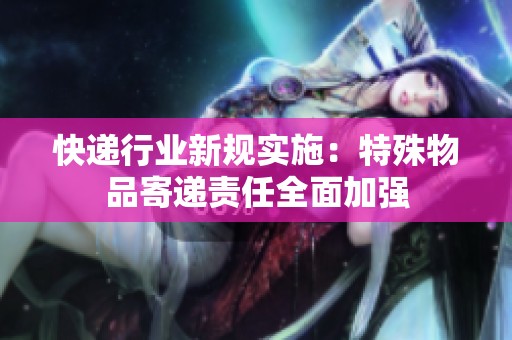 快递行业新规实施：特殊物品寄递责任全面加强