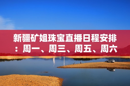 新疆矿姐珠宝直播日程安排：周一、周三、周五、周六精彩不断