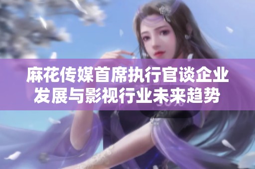 麻花传媒首席执行官谈企业发展与影视行业未来趋势