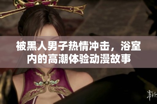 被黑人男子热情冲击，浴室内的高潮体验动漫故事