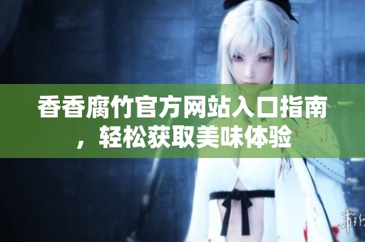 香香腐竹官方网站入口指南，轻松获取美味体验