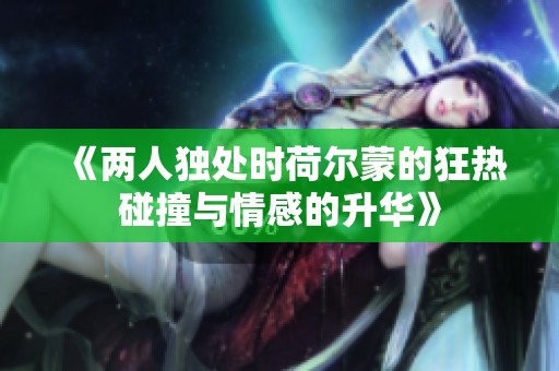 《两人独处时荷尔蒙的狂热碰撞与情感的升华》