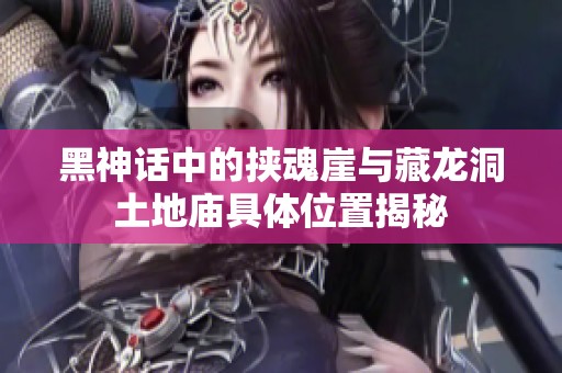 黑神话中的挟魂崖与藏龙洞土地庙具体位置揭秘