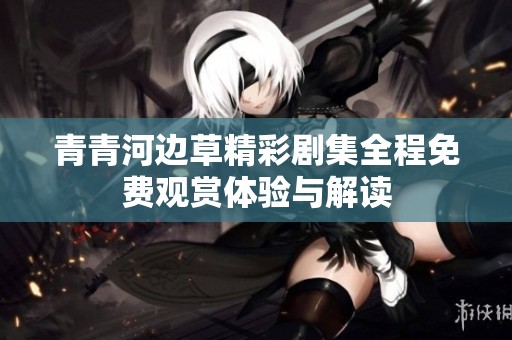 青青河边草精彩剧集全程免费观赏体验与解读