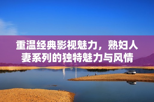 重温经典影视魅力，熟妇人妻系列的独特魅力与风情