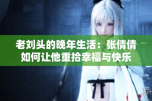 老刘头的晚年生活：张倩倩如何让他重拾幸福与快乐