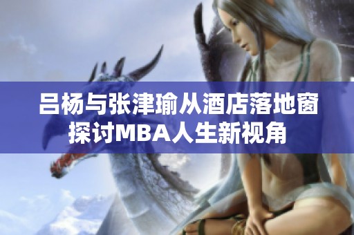 吕杨与张津瑜从酒店落地窗探讨MBA人生新视角