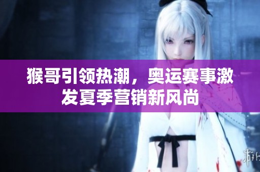 猴哥引领热潮，奥运赛事激发夏季营销新风尚