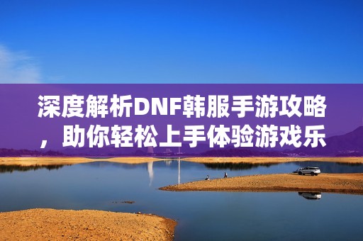 深度解析DNF韩服手游攻略，助你轻松上手体验游戏乐趣