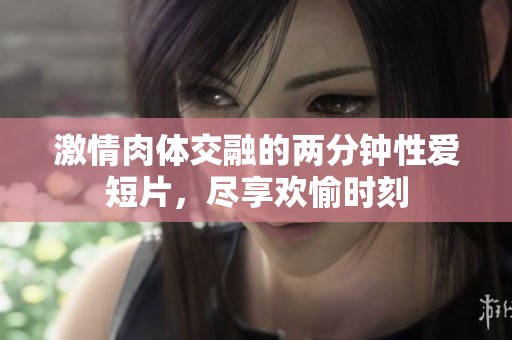 激情肉体交融的两分钟性爱短片，尽享欢愉时刻