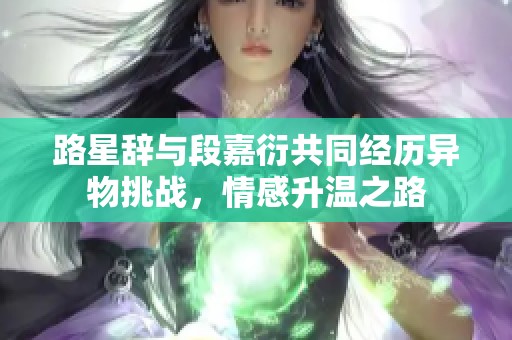 路星辞与段嘉衍共同经历异物挑战，情感升温之路