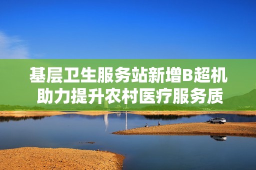 基层卫生服务站新增B超机 助力提升农村医疗服务质量